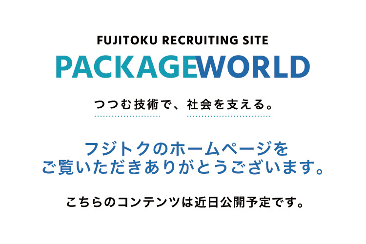 Fujitoku Recruiting Site PackageWorld つつむ技術で、社会を支える。 フジトクのホームページをご覧いただきありがとうございます。 こちらのコンテンツは◯月◯日に公開予定です。